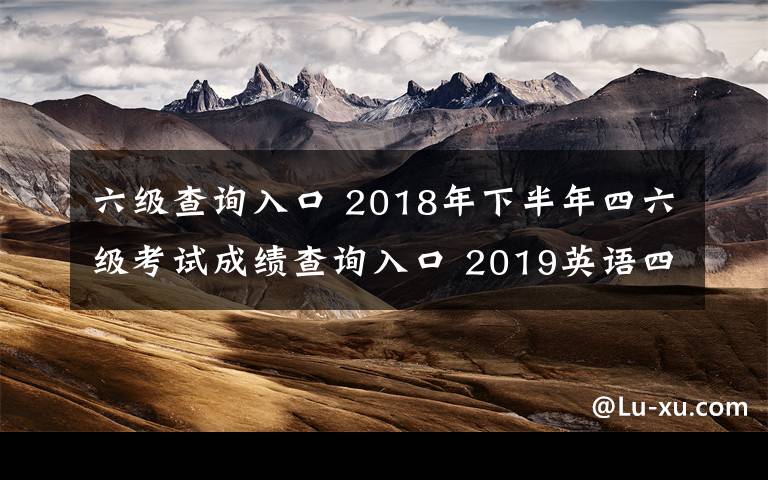 六级查询入口 2018年下半年四六级考试成绩查询入口 2019英语四六级成绩查询时间