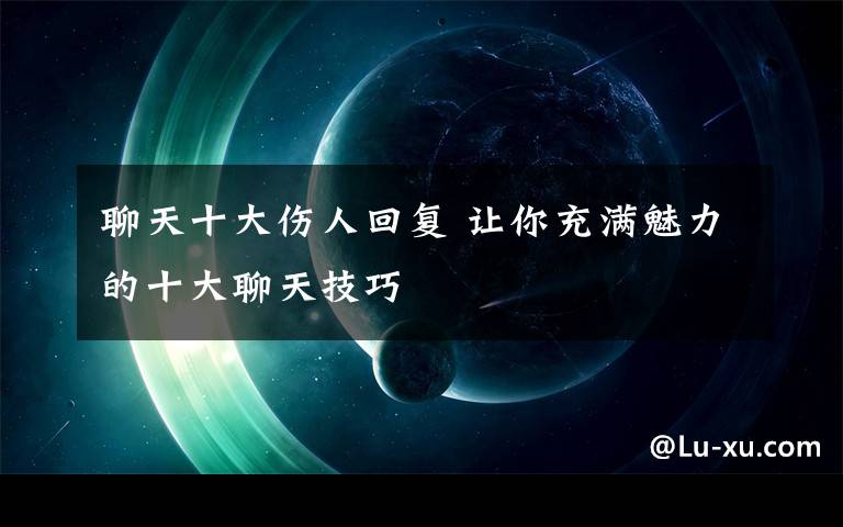 聊天十大伤人回复 让你充满魅力的十大聊天技巧文章配图