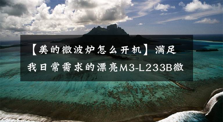 【美的微波炉怎么开机】满足我日常需求的漂亮M3-L233B微波炉快速评估文章配图