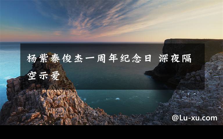 杨紫秦俊杰一周年纪念日 深夜隔空示爱文章配图