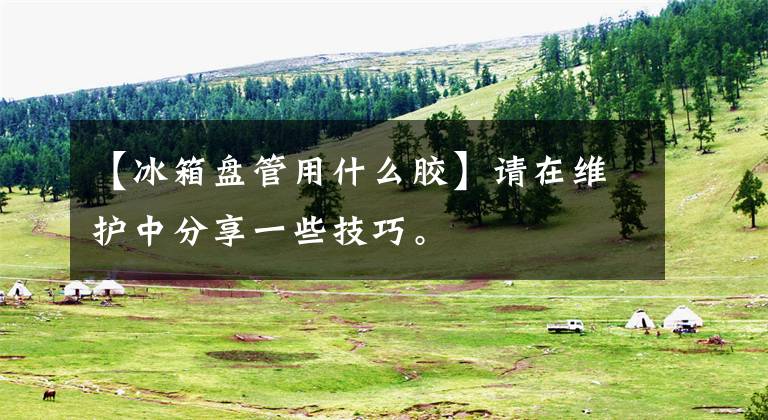 【冰箱盘管用什么胶】请在维护中分享一些技巧。文章配图