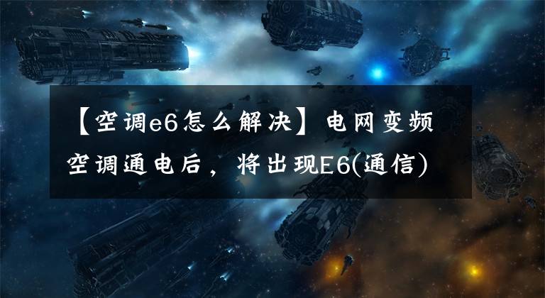 【空调e6怎么解决】电网变频空调通电后，将出现E6(通信)故障原因分析和维护。