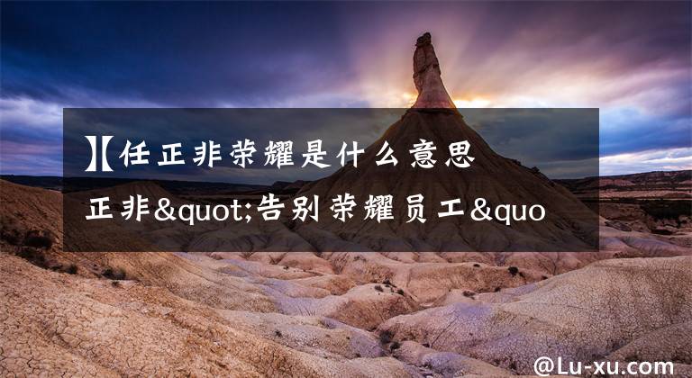 【任正非荣耀是什么意思
】任正非"告别荣耀员工"是什么意思?文章配图