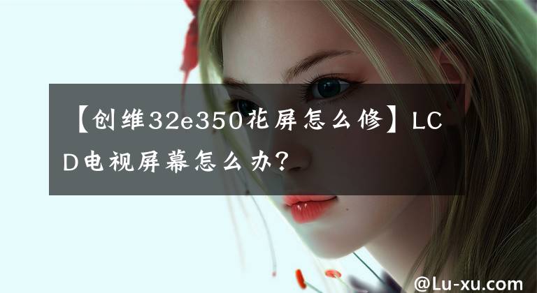 【创维32e350花屏怎么修】LCD电视屏幕怎么办？