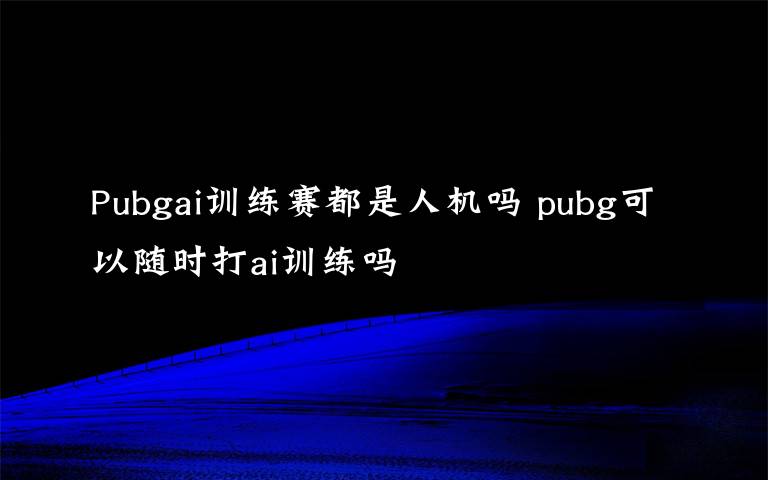 Pubgai训练赛都是人机吗 pubg可以随时打ai训练吗