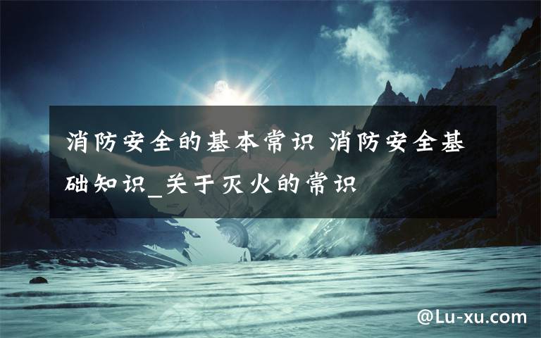 消防安全的基本常识 消防安全基础知识_关于灭火的常识