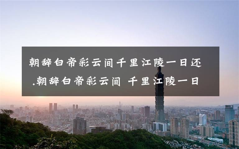 朝辞白帝彩云间千里江陵一日还 .朝辞白帝彩云间 千里江陵一日还 是在哪个地方?文章配图