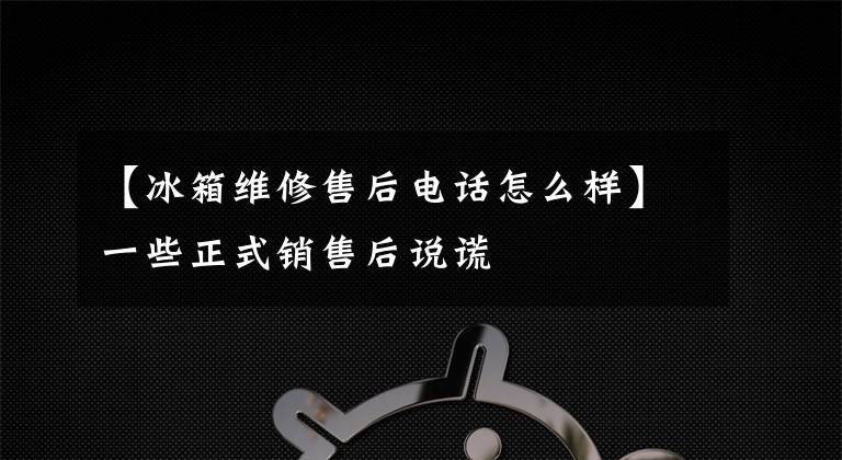 【冰箱维修售后电话怎么样】一些正式销售后说谎