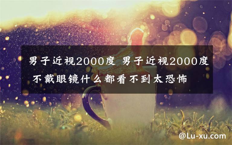 男子近视2000度 男子近视2000度 不戴眼镜什么都看不到太恐怖