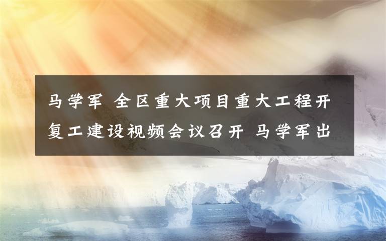 马学军 全区重大项目重大工程开复工建设视频会议召开 马学军出席会议并讲话