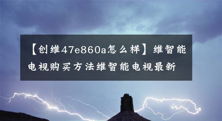 【创维47e860a怎么样】维智能电视购买方法维智能电视最新报价文章配图