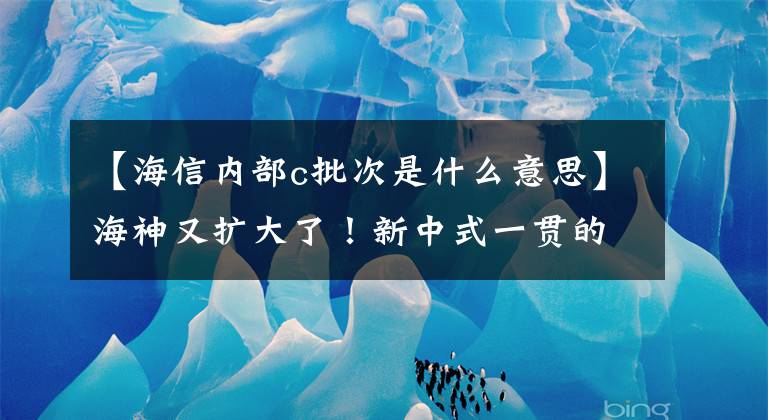 【海信内部c批次是什么意思】海神又扩大了！新中式一贯的高质量体验，灿烂的C1刺痛了我的需求。文章配图