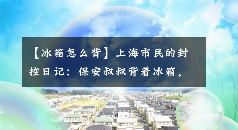 【冰箱怎么背】上海市民的封控日记：保安叔叔背着冰箱，在5楼，邻居之间均匀地帮忙做饭文章配图