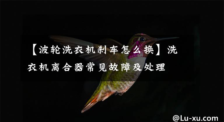 【波轮洗衣机刹车怎么换】洗衣机离合器常见故障及处理文章配图