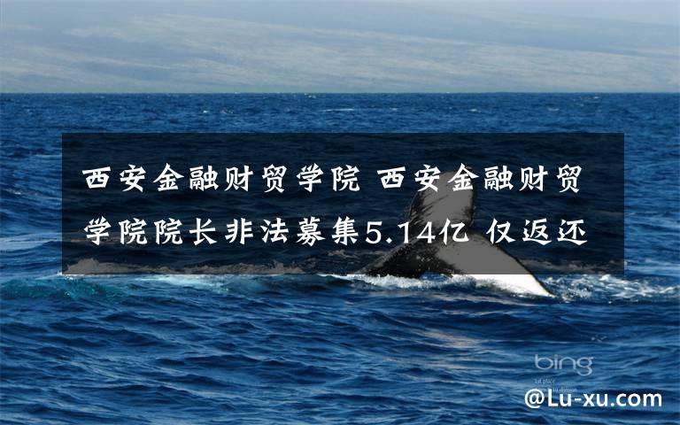 西安金融财贸学院 西安金融财贸学院院长非法募集5.14亿 仅返还970余万文章配图