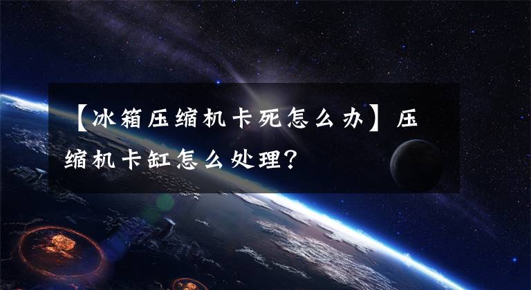 【冰箱压缩机卡死怎么办】压缩机卡缸怎么处理？