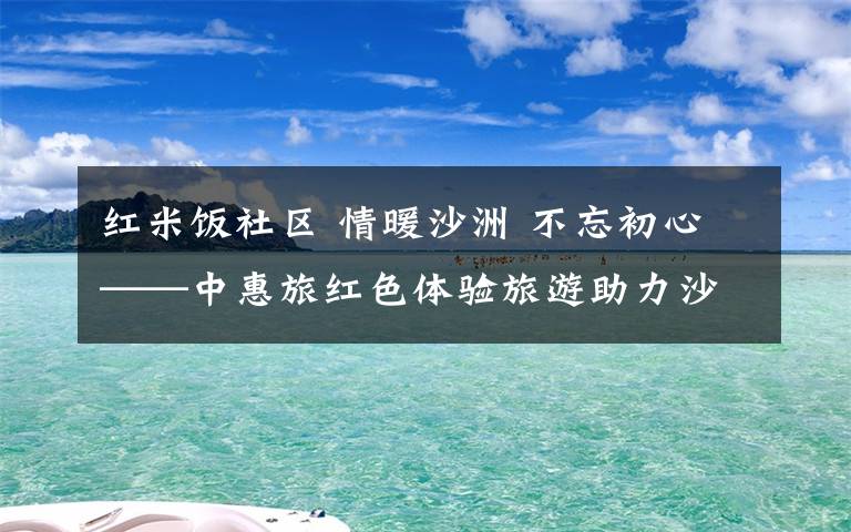 红米饭社区 情暖沙洲 不忘初心——中惠旅红色体验旅游助力沙洲乡村振兴