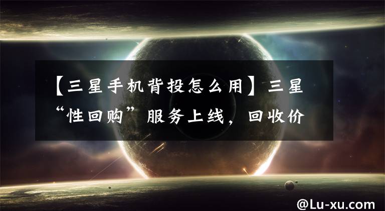 【三星手机背投怎么用】三星“性回购”服务上线，回收价格比市场高20%文章配图