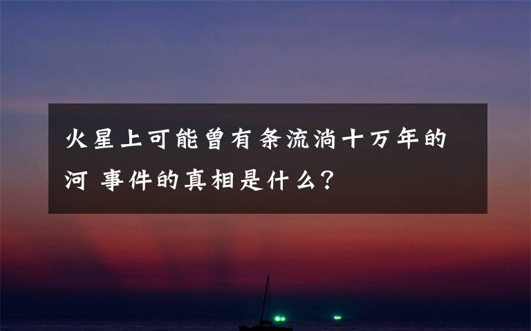 火星上可能曾有条流淌十万年的河 事件的真相是什么？