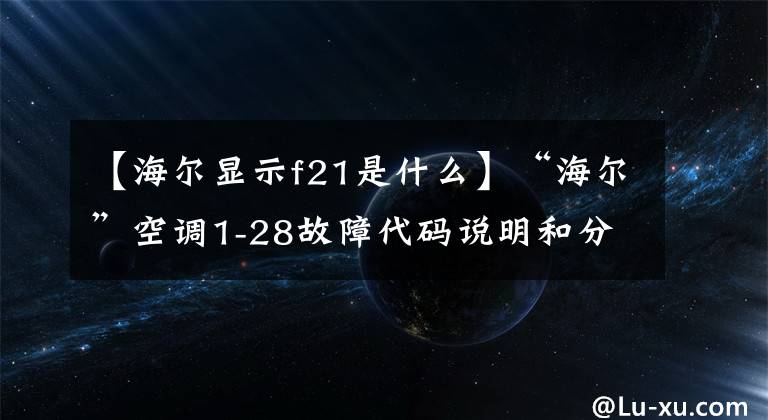 【海尔显示f21是什么】“海尔”空调1-28故障代码说明和分析；每天讲一节课。