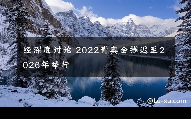 经深度讨论 2022青奥会推迟至2026年举行文章配图