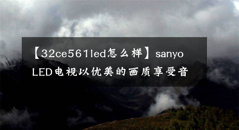 【32ce561led怎么样】sanyo  LED电视以优美的画质享受音频和视频娱乐