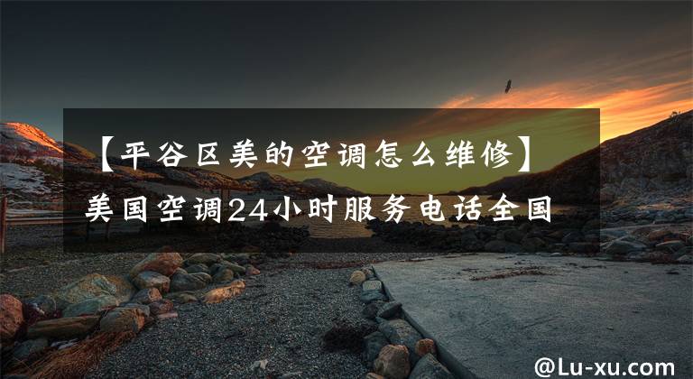 【平谷区美的空调怎么维修】美国空调24小时服务电话全国统一售后服务电话2022顾客服务热线文章配图