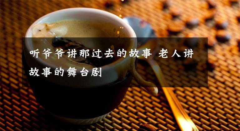 听爷爷讲那过去的故事 老人讲故事的舞台剧文章配图