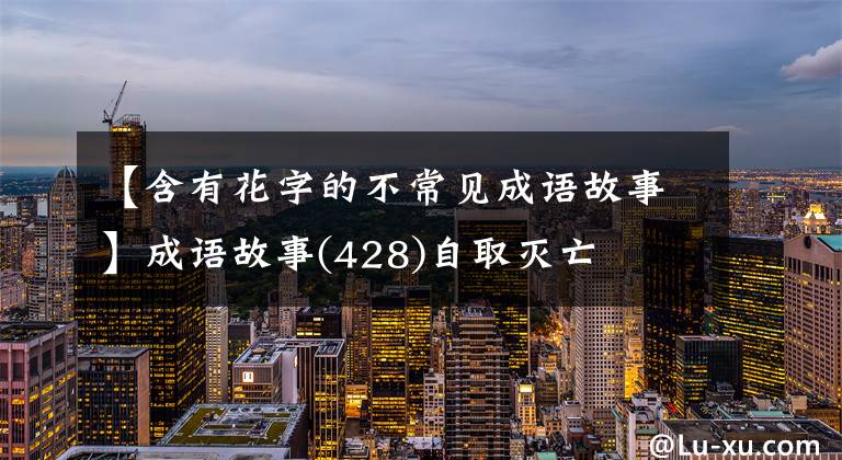 【含有花字的不常见成语故事】成语故事(428)自取灭亡