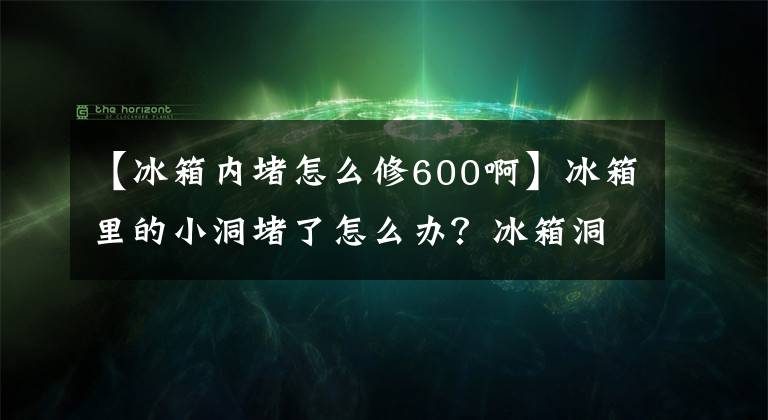 【冰箱内堵怎么修600啊】冰箱里的小洞堵了怎么办？冰箱洞堵住了，怎么沟通？