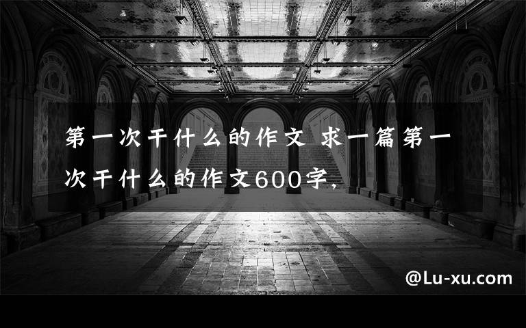 第一次干什么的作文 求一篇第一次干什么的作文600字,文章配图