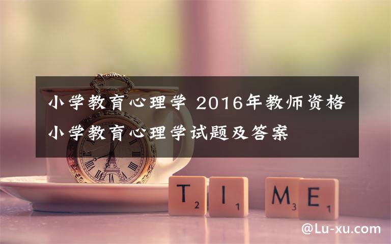 小学教育心理学 2016年教师资格小学教育心理学试题及答案文章配图