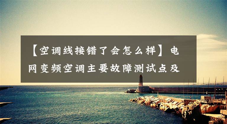 【空调线接错了会怎么样】电网变频空调主要故障测试点及测试判断方法文章配图