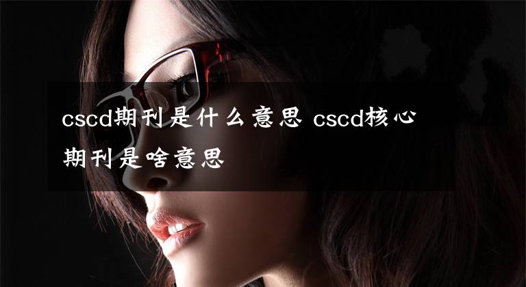 cscd期刊是什么意思 cscd核心期刊是啥意思