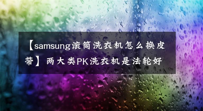 【samsung滚筒洗衣机怎么换皮带】两大类PK洗衣机是法轮好还是滚轴好。