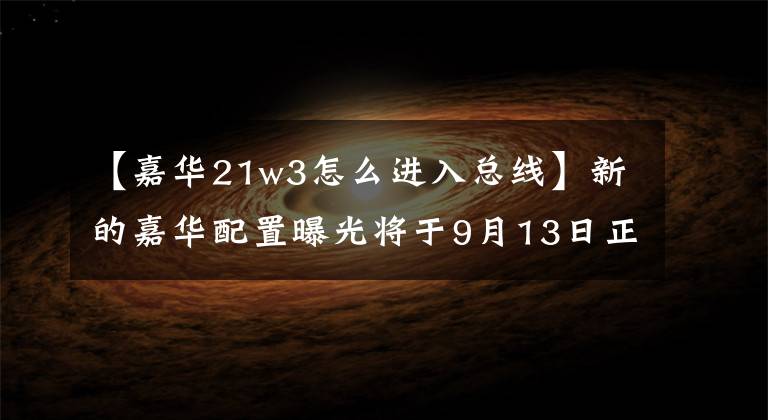 【嘉华21w3怎么进入总线】新的嘉华配置曝光将于9月13日正式上市文章配图