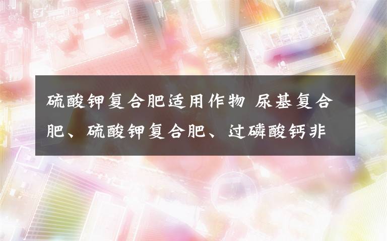 硫酸钾复合肥适用作物 尿基复合肥、硫酸钾复合肥、过磷酸钙非别适用于哪些作物,对土壤有没有要求