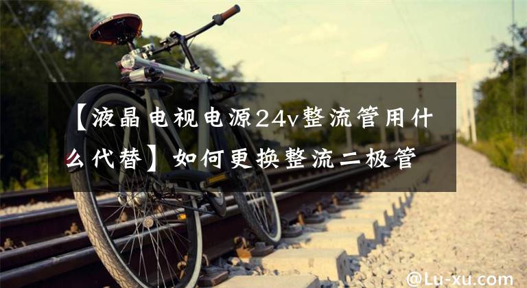 【液晶电视电源24v整流管用什么代替】如何更换整流二极管？需要注意哪些细节？文章配图