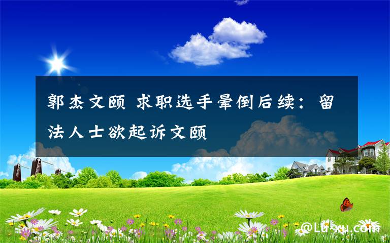 郭杰文颐 求职选手晕倒后续：留法人士欲起诉文颐文章配图