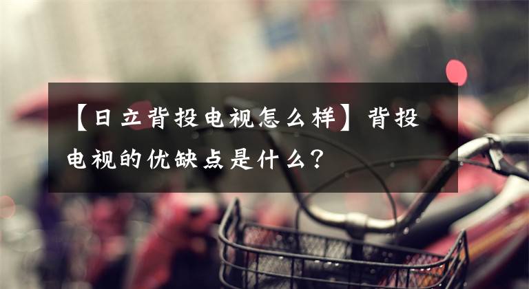 【日立背投电视怎么样】背投电视的优缺点是什么？