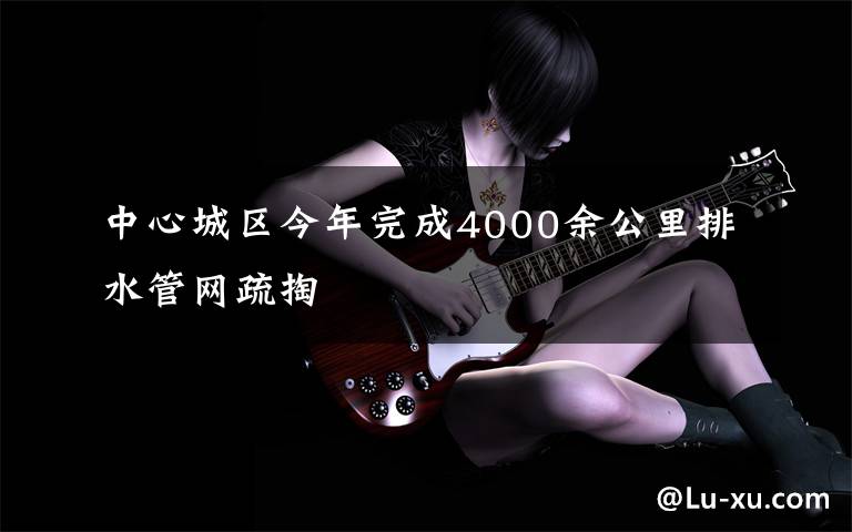 中心城区今年完成4000余公里排水管网疏掏文章配图