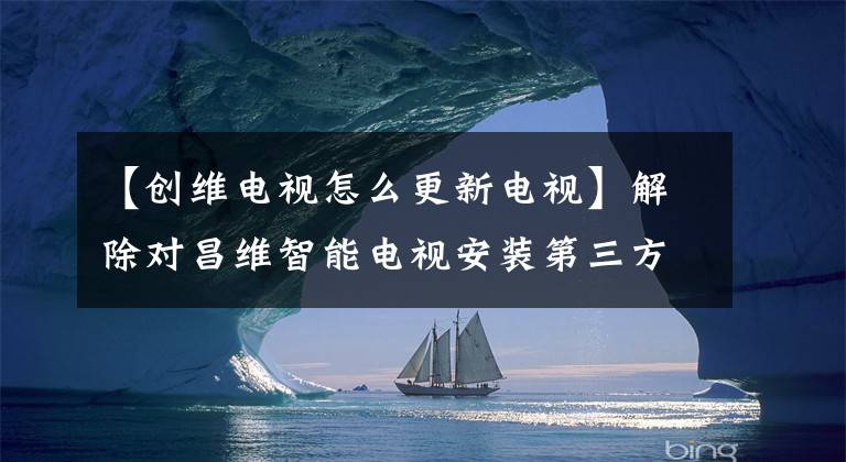 【创维电视怎么更新电视】解除对昌维智能电视安装第三方应用程序的限制，随意安装喜欢的应用程序文章配图