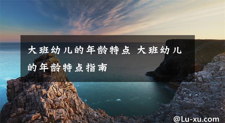 大班幼儿的年龄特点 大班幼儿的年龄特点指南文章配图
