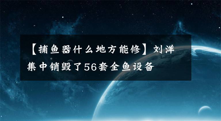 【捕鱼器什么地方能修】刘洋集中销毁了56套全鱼设备