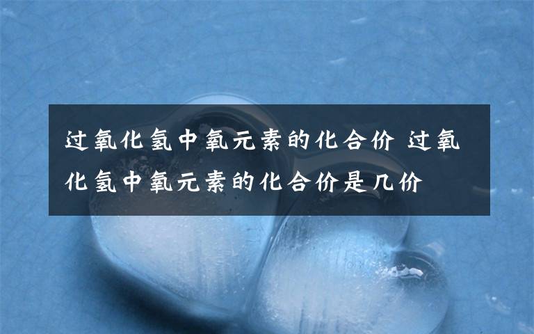 过氧化氢中氧元素的化合价 过氧化氢中氧元素的化合价是几价文章配图