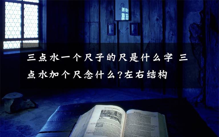 三点水一个尺子的尺是什么字 三点水加个尺念什么?左右结构文章配图