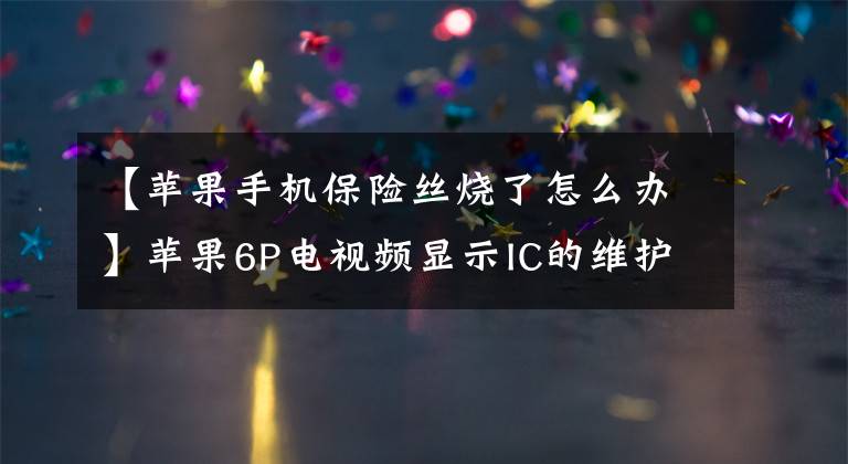 【苹果手机保险丝烧了怎么办】苹果6P电视频显示IC的维护方法文章配图