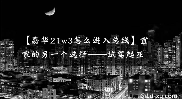 【嘉华21w3怎么进入总线】宜家的另一个选择——试驾起亚新家园。文章配图