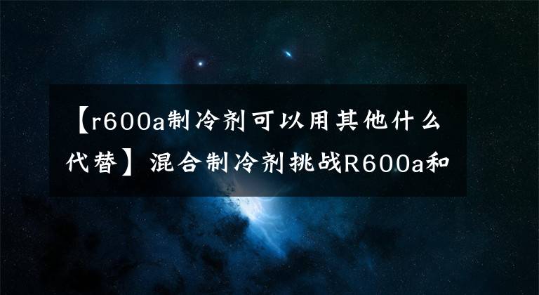 【r600a制冷剂可以用其他什么代替】混合制冷剂挑战R600a和R290的冷却效率。