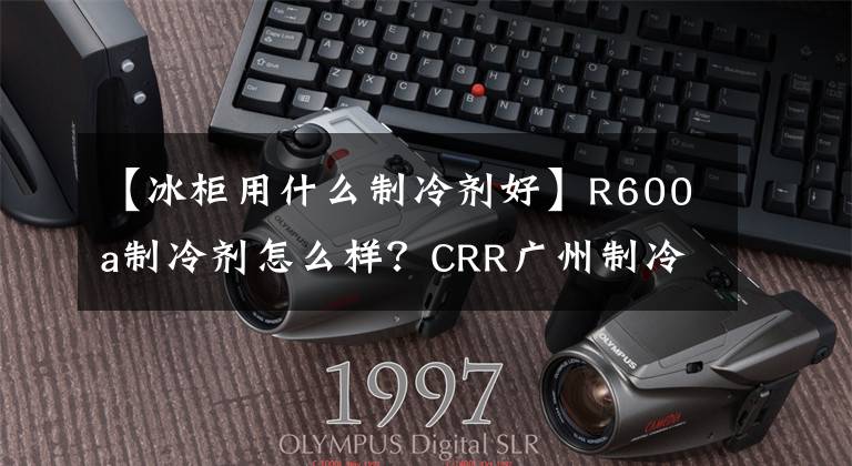 【冰柜用什么制冷剂好】R600a制冷剂怎么样？CRR广州制冷剂科普知识